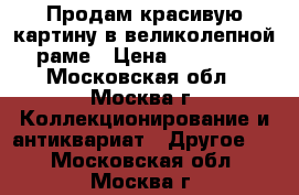 Продам красивую картину в великолепной раме › Цена ­ 10 000 - Московская обл., Москва г. Коллекционирование и антиквариат » Другое   . Московская обл.,Москва г.